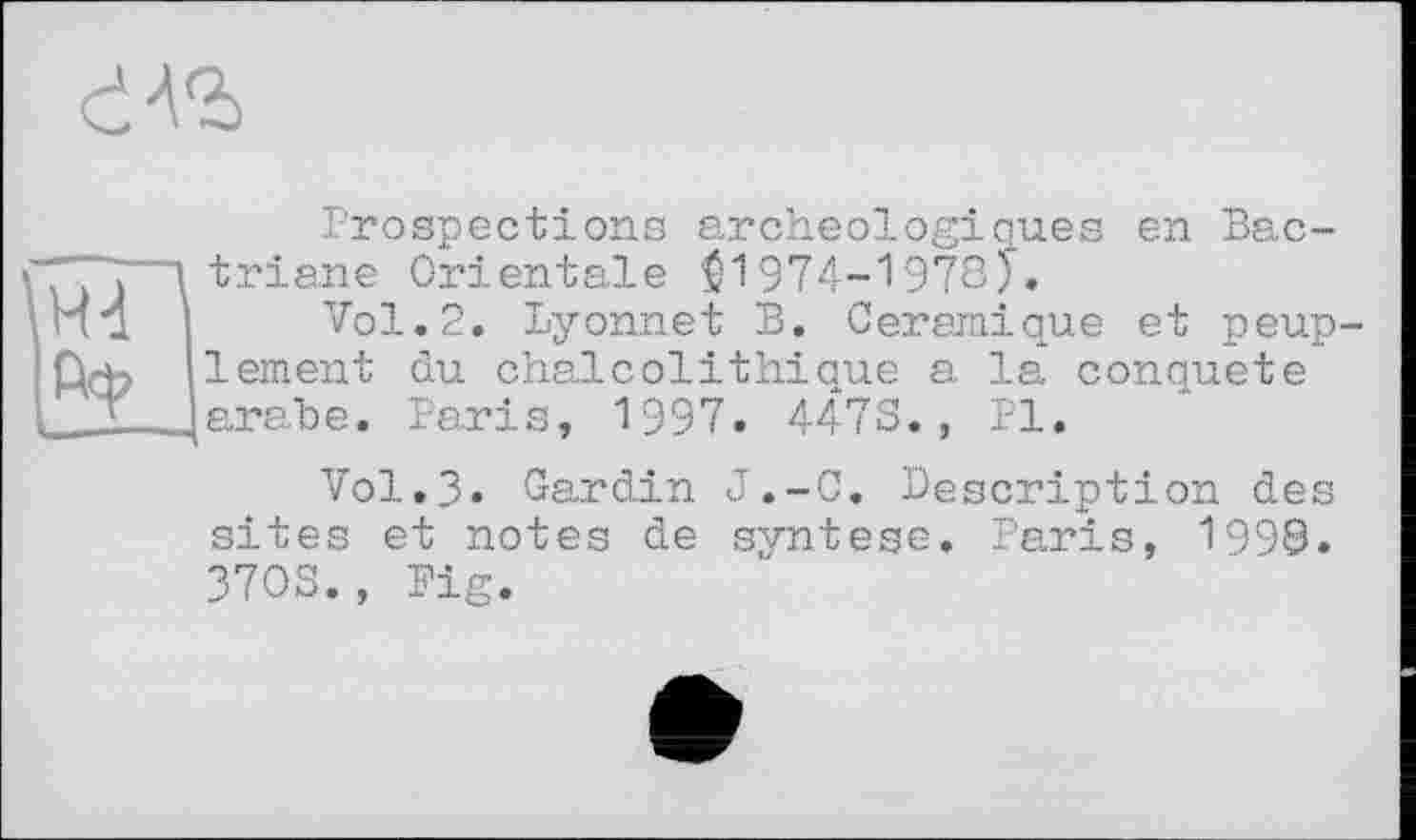 ﻿Prospections archéologiques en Bac-triane Orientale $1974-1978)*.
Vol.2. Lyonnet B. Céramique et peup lement du chaicolithique a la conquête arabe. Paris, 1997. 4478., PI.
Vol.3. Cardin J.-C. Description des sites et notes de syntese. Paris, 1998. 3708., Big.